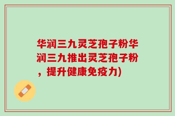 华润三九灵芝孢子粉华润三九推出灵芝孢子粉，提升健康免疫力)