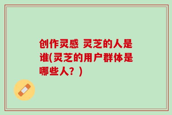 创作灵感 灵芝的人是谁(灵芝的用户群体是哪些人?) 创作灵感 灵芝的人是谁(灵芝的用户群体是哪些人?)