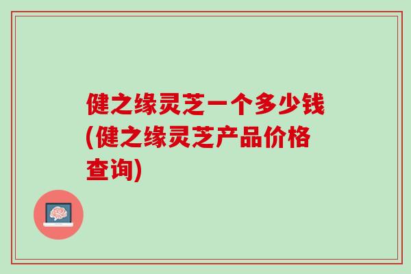 健之缘灵芝一个多少钱(健之缘灵芝产品价格查询)