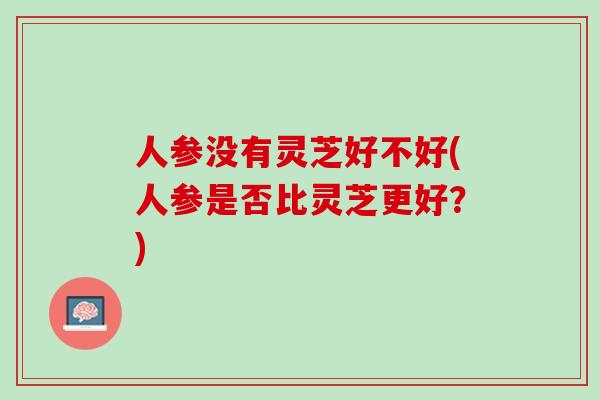 人参没有灵芝好不好(人参是否比灵芝更好?) 人参没有灵芝好不好(人参是否比灵芝更好?)