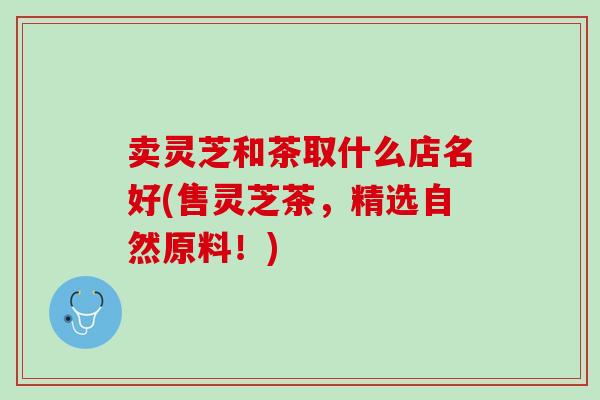 卖灵芝和茶取什么店名好(售灵芝茶，精选自然原料！)