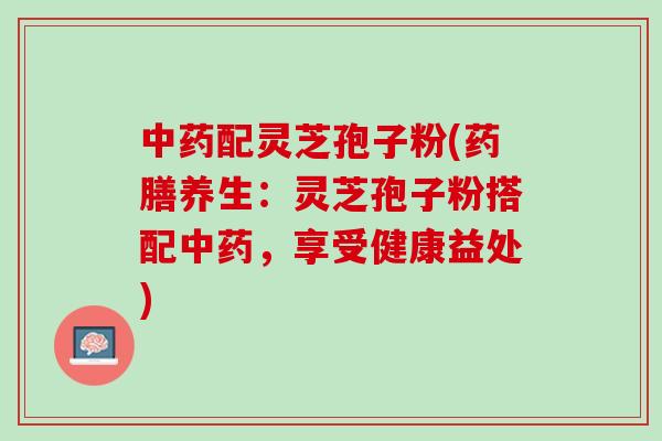 中药配灵芝孢子粉(药膳养生：灵芝孢子粉搭配中药，享受健康益处)