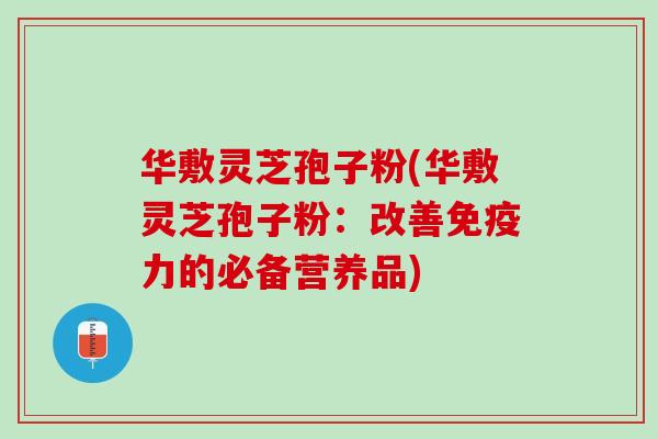 华敷灵芝孢子粉(华敷灵芝孢子粉：改善免疫力的必备营养品)