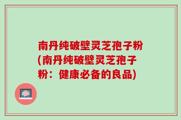 南丹纯破壁灵芝孢子粉(南丹纯破壁灵芝孢子粉：健康必备的良品)