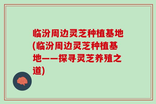 临汾周边灵芝种植基地(临汾周边灵芝种植基地——探寻灵芝养殖之道)