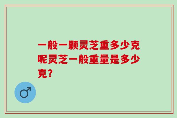 一般一颗灵芝重多少克呢灵芝一般重量是多少克？