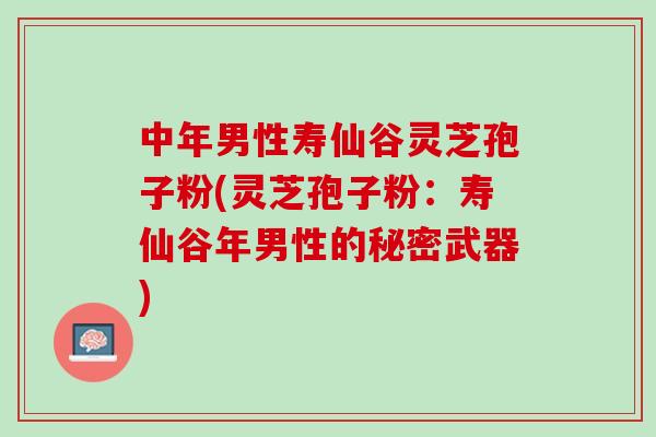 中年男性寿仙谷灵芝孢子粉(灵芝孢子粉：寿仙谷年男性的秘密武器)
