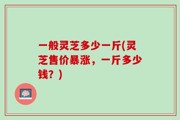一般灵芝多少一斤(灵芝售价暴涨,一斤多少钱?) 一般灵芝多少一斤(灵芝售价暴涨,一斤多少钱?)