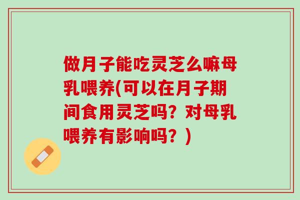 做月子能吃灵芝么嘛母乳喂养(可以在月子期间食用灵芝吗？对母乳喂养有影响吗？)