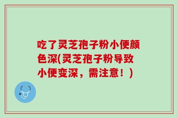吃了灵芝孢子粉小便颜色深(灵芝孢子粉导致小便变深，需注意！)