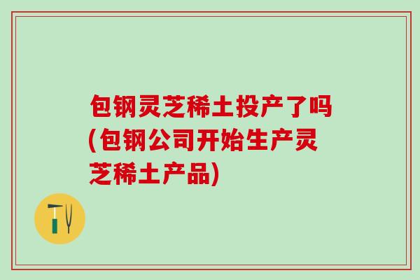 包钢灵芝稀土投产了吗(包钢公司开始生产灵芝稀土产品)