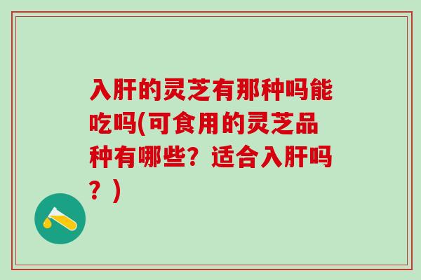 入肝的灵芝有那种吗能吃吗(可食用的灵芝品种有哪些？适合入肝吗？)