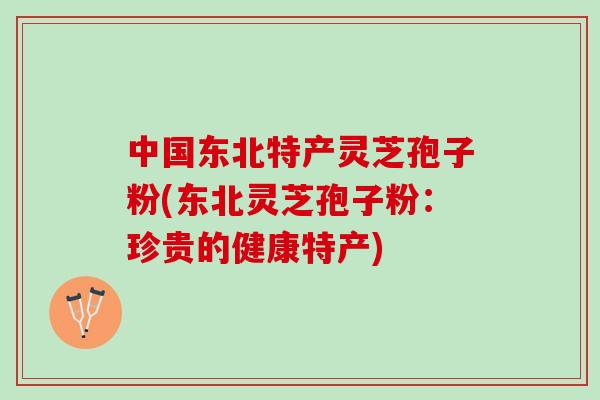 中国东北特产灵芝孢子粉(东北灵芝孢子粉:珍贵的健康特产) 中国东北特产灵芝孢子粉(东北灵芝孢子粉:珍贵的健康特产)