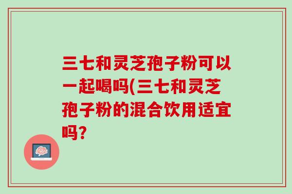 三七和灵芝孢子粉可以一起喝吗(三七和灵芝孢子粉的混合饮用适宜吗? 三七和灵芝孢子粉可以一起喝吗(三七和灵芝孢子粉的混合饮用适宜吗?