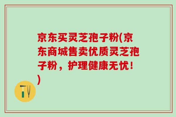 京东买灵芝孢子粉(京东商城售卖优质灵芝孢子粉，护理健康无忧！)