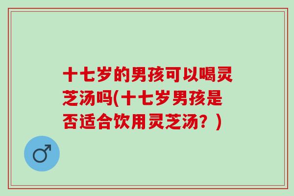 十七岁的男孩可以喝灵芝汤吗(十七岁男孩是否适合饮用灵芝汤？)