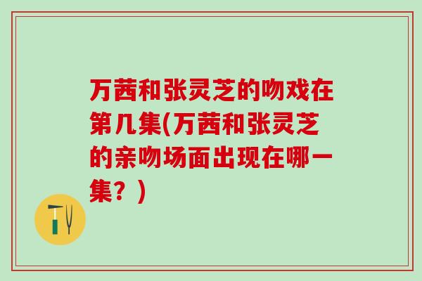 万茜和张灵芝的吻戏在第几集(万茜和张灵芝的亲吻场面出现在哪一集?) 万茜和张灵芝的吻戏在第几集(万茜和张灵芝的亲吻场面出现在哪一集?)