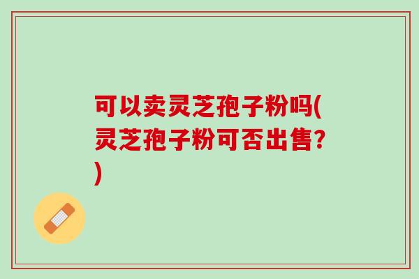 可以卖灵芝孢子粉吗(灵芝孢子粉可否出售？)