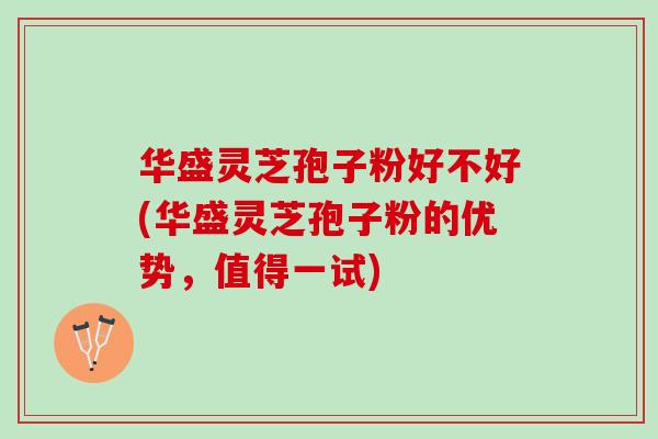 华盛灵芝孢子粉好不好(华盛灵芝孢子粉的优势，值得一试)