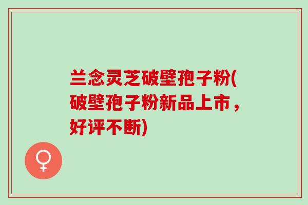 兰念灵芝破壁孢子粉(破壁孢子粉新品上市，好评不断)