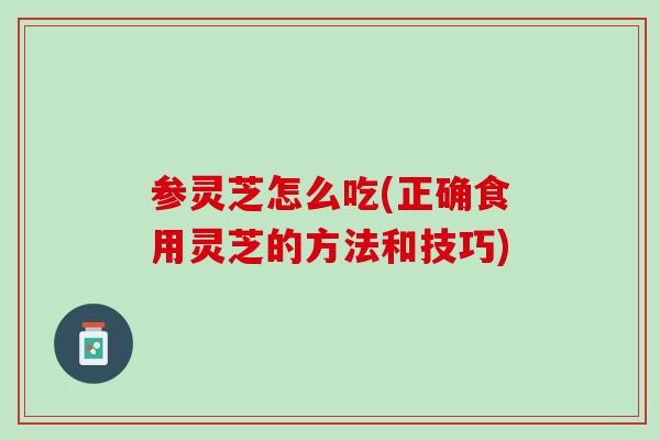 参灵芝怎么吃(正确食用灵芝的方法和技巧)