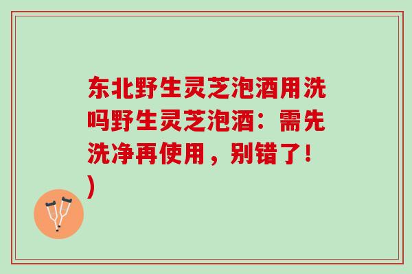 东北野生灵芝泡酒用洗吗野生灵芝泡酒：需先洗净再使用，别错了！)