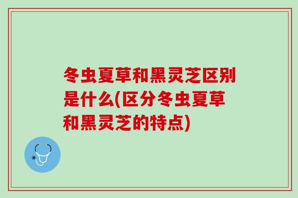 冬虫夏草和黑灵芝区别是什么(区分冬虫夏草和黑灵芝的特点)