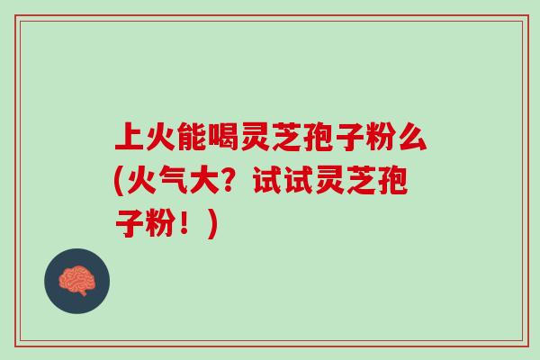 上火能喝灵芝孢子粉么(火气大？试试灵芝孢子粉！)