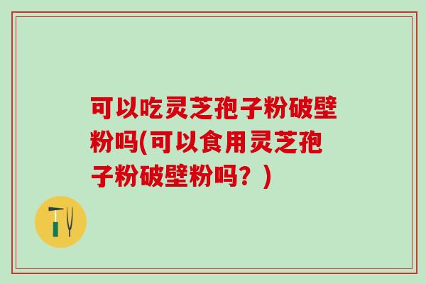 可以吃灵芝孢子粉破壁粉吗(可以食用灵芝孢子粉破壁粉吗？)
