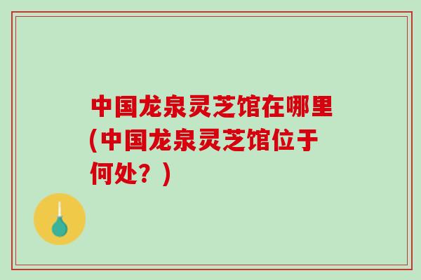 中国龙泉灵芝馆在哪里(中国龙泉灵芝馆位于何处？)