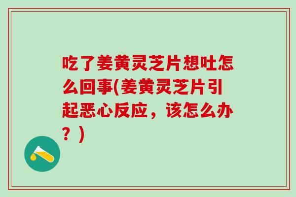 吃了姜黄灵芝片想吐怎么回事(姜黄灵芝片引起恶心反应，该怎么办？)