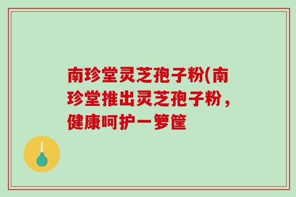 南珍堂灵芝孢子粉(南珍堂推出灵芝孢子粉，健康呵护一箩筐