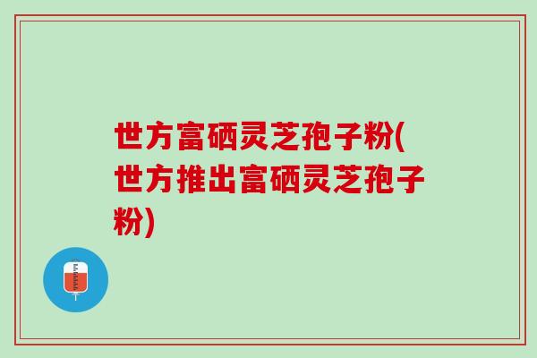世方富硒灵芝孢子粉(世方推出富硒灵芝孢子粉) 世方富硒灵芝孢子粉(世方推出富硒灵芝孢子粉)