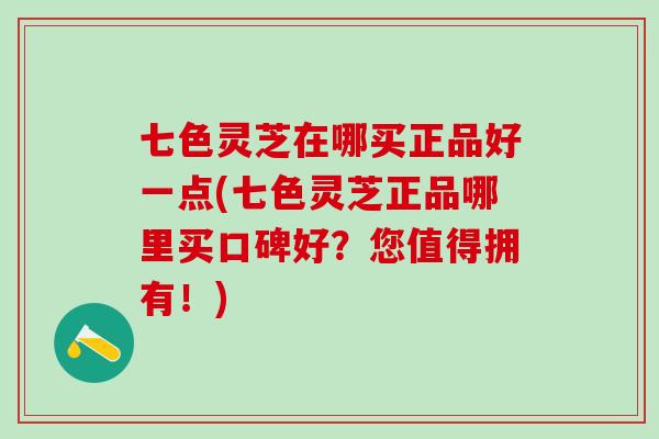 七色灵芝在哪买正品好一点(七色灵芝正品哪里买口碑好？您值得拥有！)