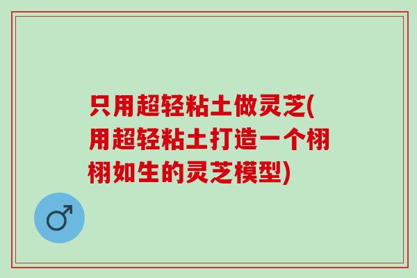 只用超轻粘土做灵芝(用超轻粘土打造一个栩栩如生的灵芝模型)