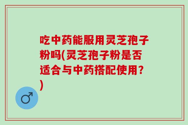 吃能服用灵芝孢子粉吗(灵芝孢子粉是否适合与搭配使用?) 吃能服用灵芝孢子粉吗(灵芝孢子粉是否适合与搭配使用?)