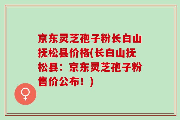 京东灵芝孢子粉长白山抚松县价格(长白山抚松县：京东灵芝孢子粉售价公布！)