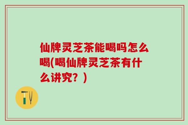 仙牌灵芝茶能喝吗怎么喝(喝仙牌灵芝茶有什么讲究？)