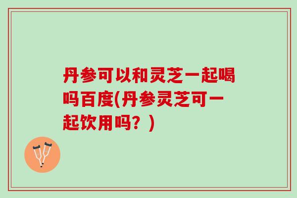 丹参可以和灵芝一起喝吗百度(丹参灵芝可一起饮用吗？)