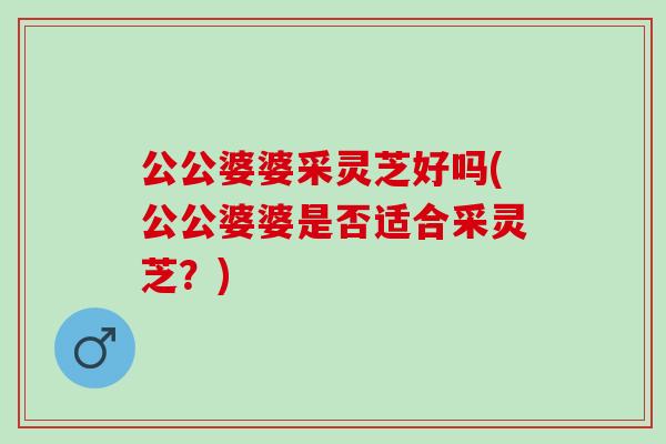 公公婆婆采灵芝好吗(公公婆婆是否适合采灵芝?) 公公婆婆采灵芝好吗(公公婆婆是否适合采灵芝?)