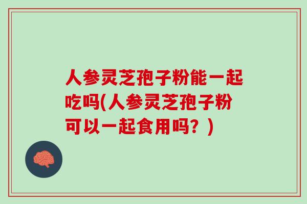 人参灵芝孢子粉能一起吃吗(人参灵芝孢子粉可以一起食用吗？)
