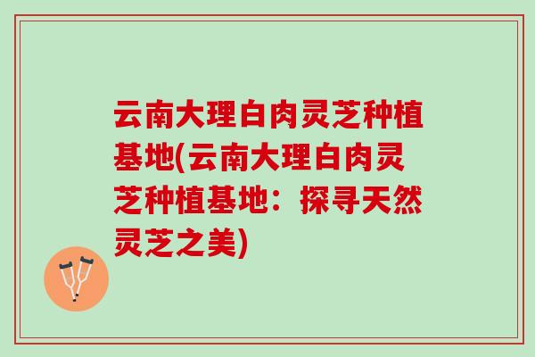 云南大理白肉灵芝种植基地(云南大理白肉灵芝种植基地：探寻天然灵芝之美)