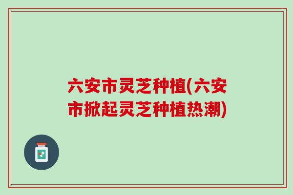六安市灵芝种植(六安市掀起灵芝种植热潮) 六安市灵芝种植(六安市掀起灵芝种植热潮)