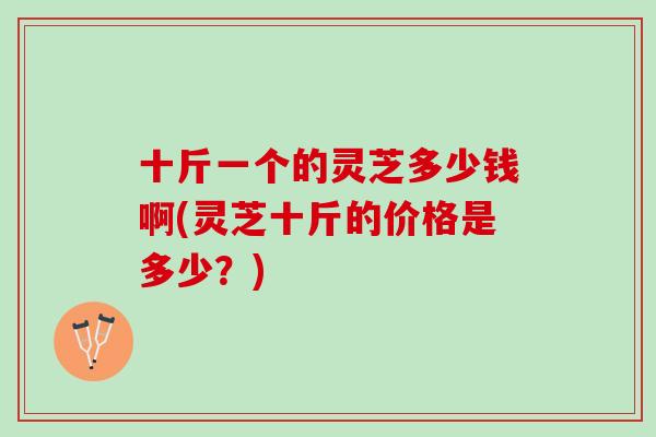 十斤一个的灵芝多少钱啊(灵芝十斤的价格是多少？)