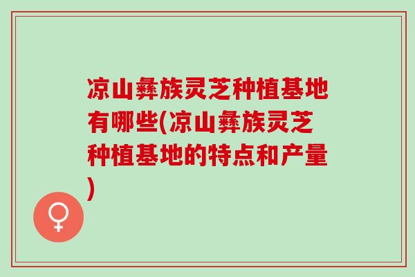 凉山彝族灵芝种植基地有哪些(凉山彝族灵芝种植基地的特点和产量)