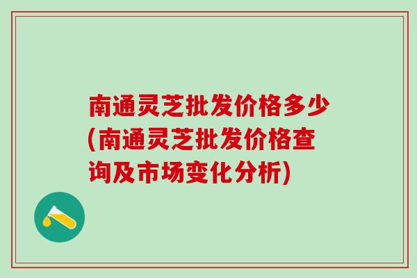 南通灵芝批发价格多少(南通灵芝批发价格查询及市场变化分析)
