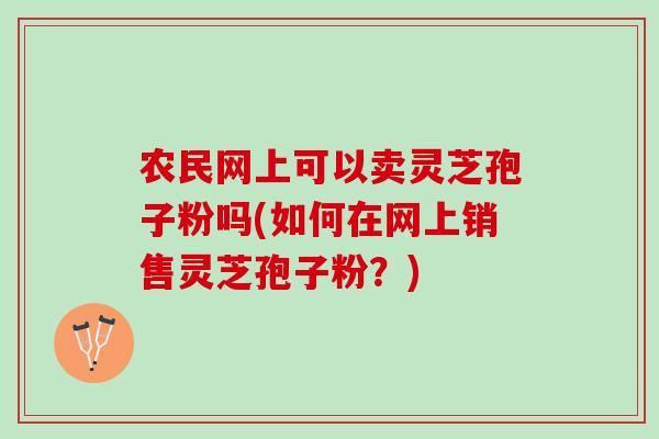 农民网上可以卖灵芝孢子粉吗(如何在网上销售灵芝孢子粉？)