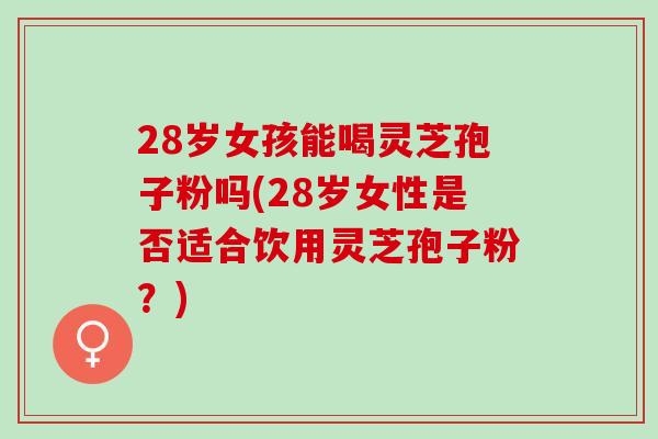28岁女孩能喝灵芝孢子粉吗(28岁女性是否适合饮用灵芝孢子粉？)