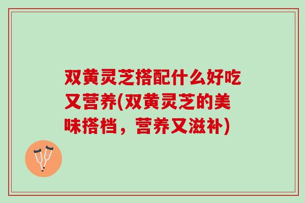 双黄灵芝搭配什么好吃又营养(双黄灵芝的美味搭档，营养又滋补)