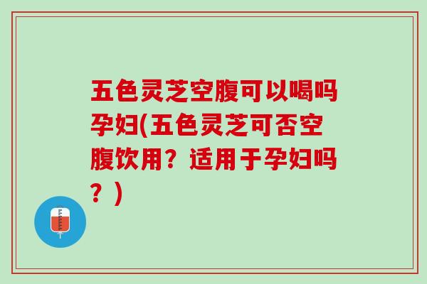 五色灵芝空腹可以喝吗孕妇(五色灵芝可否空腹饮用?适用于孕妇吗?) 五色灵芝空腹可以喝吗孕妇(五色灵芝可否空腹饮用?适用于孕妇吗?)
